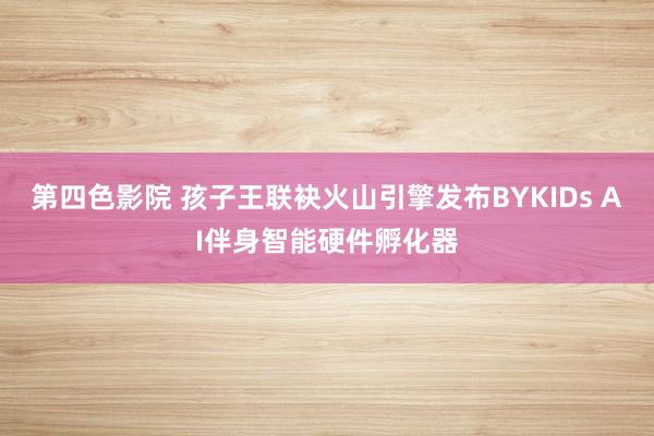 第四色影院 孩子王联袂火山引擎发布BYKIDs AI伴身智能硬件孵化器