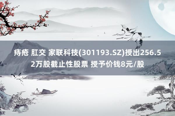 痔疮 肛交 家联科技(301193.SZ)授出256.52万股截止性股票 授予价钱8元/股