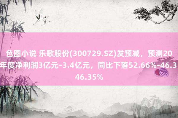 色图小说 乐歌股份(300729.SZ)发预减，预测2024年度净利润3亿元–3.4亿元，同比下落52.66%-46.35%