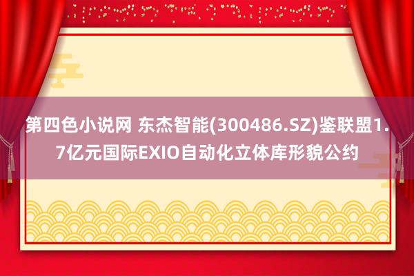 第四色小说网 东杰智能(300486.SZ)鉴联盟1.7亿元国际EXIO自动化立体库形貌公约