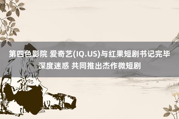 第四色影院 爱奇艺(IQ.US)与红果短剧书记完毕深度迷惑 共同推出杰作微短剧