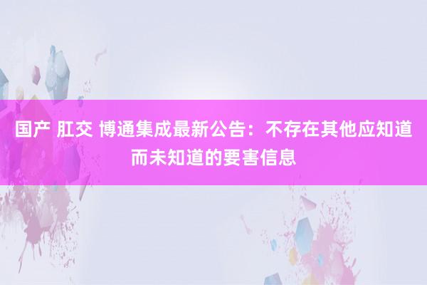 国产 肛交 博通集成最新公告：不存在其他应知道而未知道的要害信息