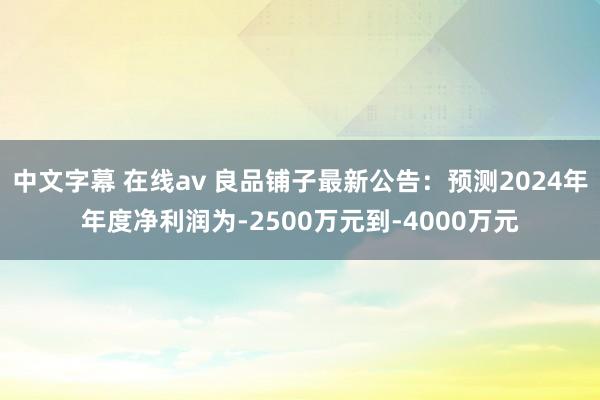 中文字幕 在线av 良品铺子最新公告：预测2024年年度净利润为-2500万元到-4000万元