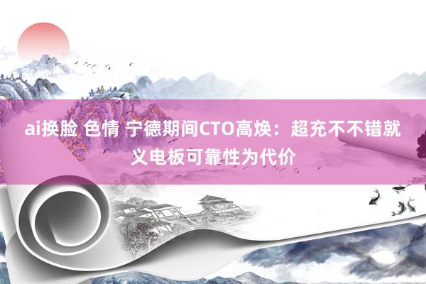 ai换脸 色情 宁德期间CTO高焕：超充不不错就义电板可靠性为代价