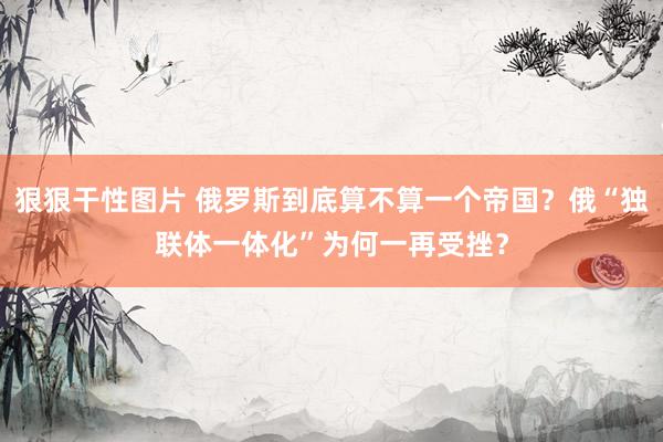 狠狠干性图片 俄罗斯到底算不算一个帝国？俄“独联体一体化”为何一再受挫？