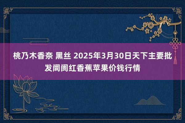 桃乃木香奈 黑丝 2025年3月30日天下主要批发阛阓红香蕉苹果价钱行情