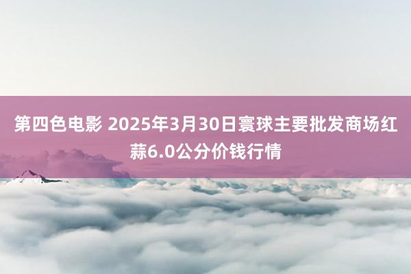第四色电影 2025年3月30日寰球主要批发商场红蒜6.0公分价钱行情