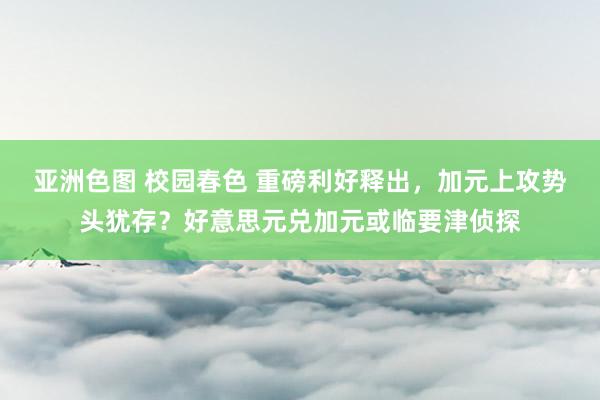 亚洲色图 校园春色 重磅利好释出，加元上攻势头犹存？好意思元兑加元或临要津侦探