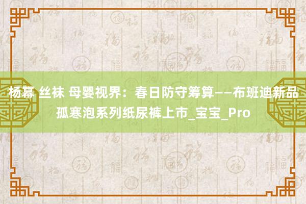杨幂 丝袜 母婴视界：春日防守筹算——布班迪新品孤寒泡系列纸尿裤上市_宝宝_Pro