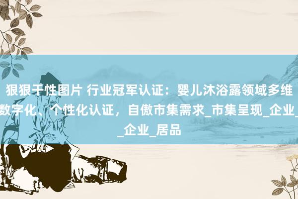 狠狠干性图片 行业冠军认证：婴儿沐浴露领域多维度、数字化、个性化认证，自傲市集需求_市集呈现_企业_居品