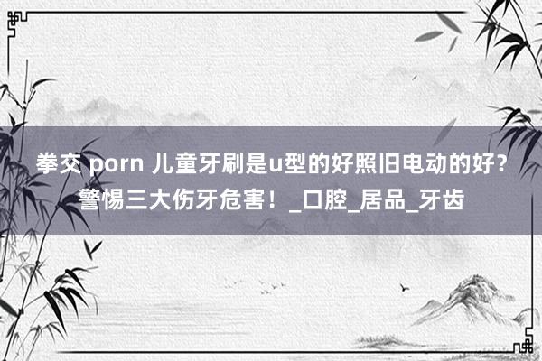 拳交 porn 儿童牙刷是u型的好照旧电动的好？警惕三大伤牙危害！_口腔_居品_牙齿