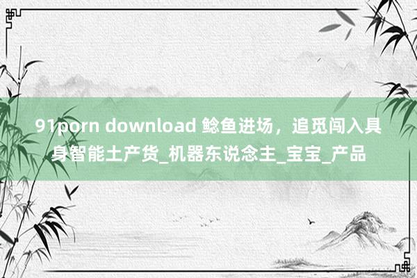 91porn download 鲶鱼进场，追觅闯入具身智能土产货_机器东说念主_宝宝_产品