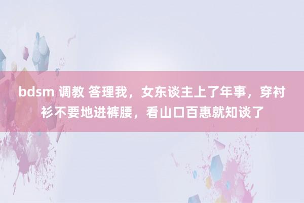 bdsm 调教 答理我，女东谈主上了年事，穿衬衫不要地进裤腰，看山口百惠就知谈了