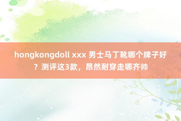 hongkongdoll xxx 男士马丁靴哪个牌子好？测评这3款，昂然耐穿走哪齐帅
