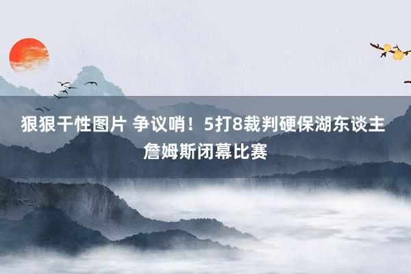 狠狠干性图片 争议哨！5打8裁判硬保湖东谈主 詹姆斯闭幕比赛