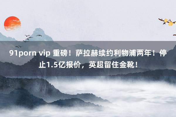 91porn vip 重磅！萨拉赫续约利物浦两年！停止1.5亿报价，英超留住金靴！