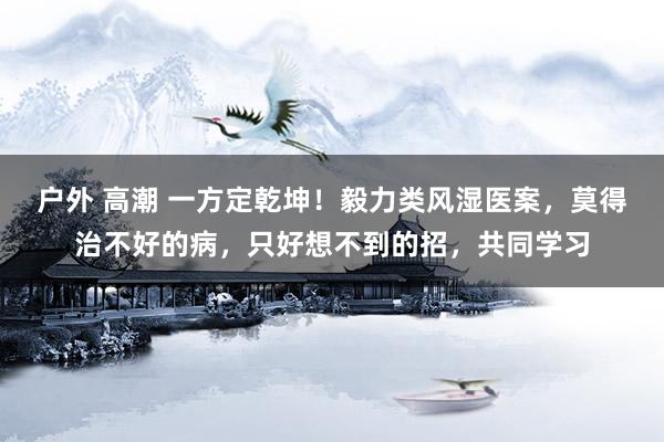 户外 高潮 一方定乾坤！毅力类风湿医案，莫得治不好的病，只好想不到的招，共同学习