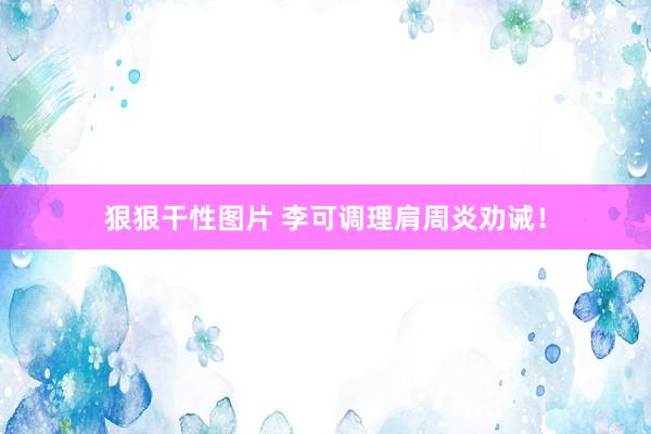 狠狠干性图片 李可调理肩周炎劝诫！