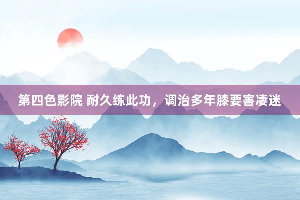 第四色影院 耐久练此功，调治多年膝要害凄迷