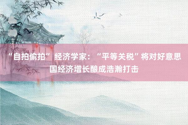 “自拍偷拍” 经济学家：“平等关税”将对好意思国经济增长酿成浩瀚打击