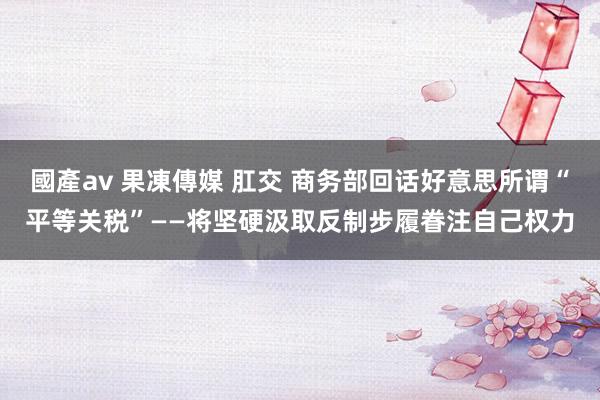 國產av 果凍傳媒 肛交 商务部回话好意思所谓“平等关税”——将坚硬汲取反制步履眷注自己权力