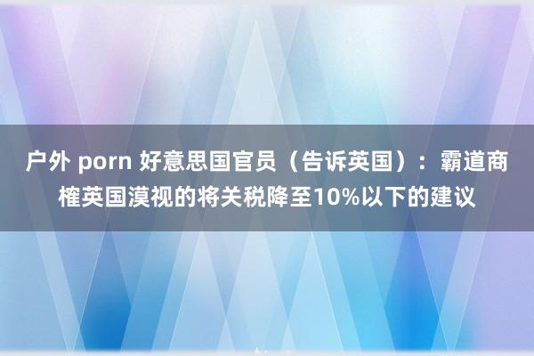 户外 porn 好意思国官员（告诉英国）：霸道商榷英国漠视的将关税降至10%以下的建议