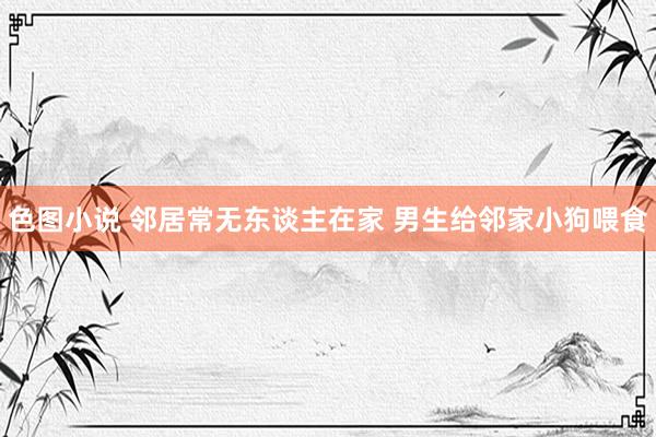 色图小说 邻居常无东谈主在家 男生给邻家小狗喂食