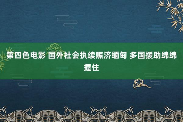 第四色电影 国外社会执续赈济缅甸 多国援助绵绵握住