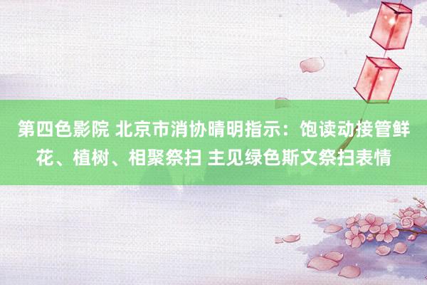 第四色影院 北京市消协晴明指示：饱读动接管鲜花、植树、相聚祭扫 主见绿色斯文祭扫表情