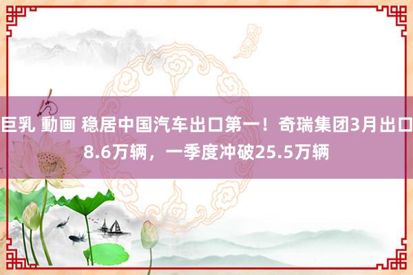 巨乳 動画 稳居中国汽车出口第一！奇瑞集团3月出口8.6万辆，一季度冲破25.5万辆