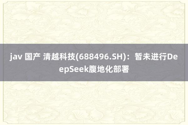 jav 国产 清越科技(688496.SH):暂未进行DeepSeek腹地化部署