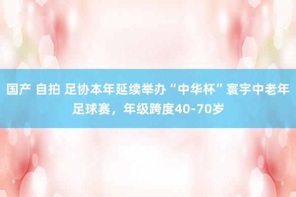 国产 自拍 足协本年延续举办“中华杯”寰宇中老年足球赛，年级跨度40-70岁