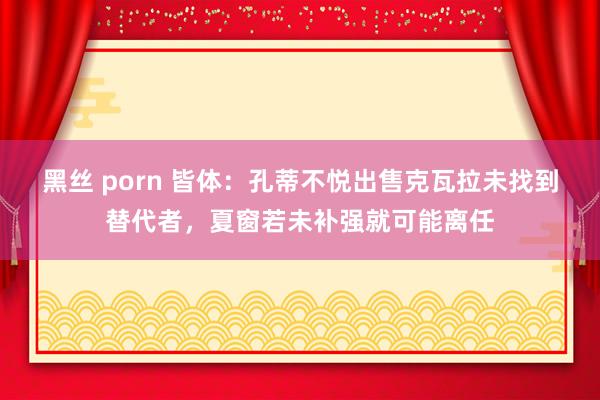 黑丝 porn 皆体：孔蒂不悦出售克瓦拉未找到替代者，夏窗若未补强就可能离任
