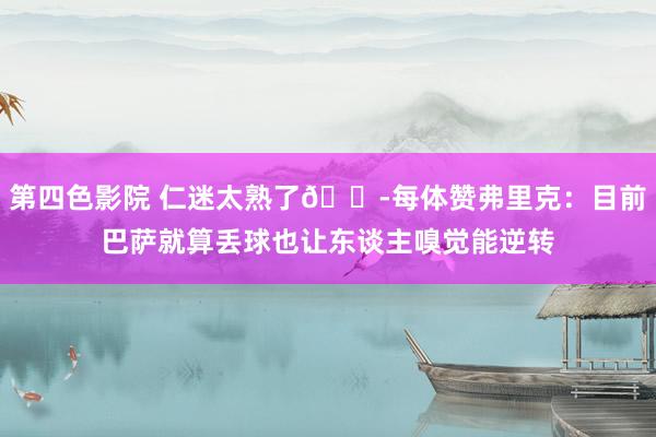 第四色影院 仁迷太熟了😭每体赞弗里克：目前巴萨就算丢球也让东谈主嗅觉能逆转