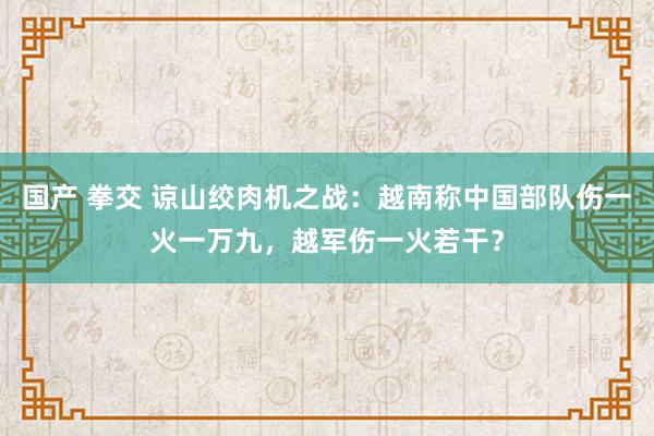 国产 拳交 谅山绞肉机之战：越南称中国部队伤一火一万九，越军伤一火若干？