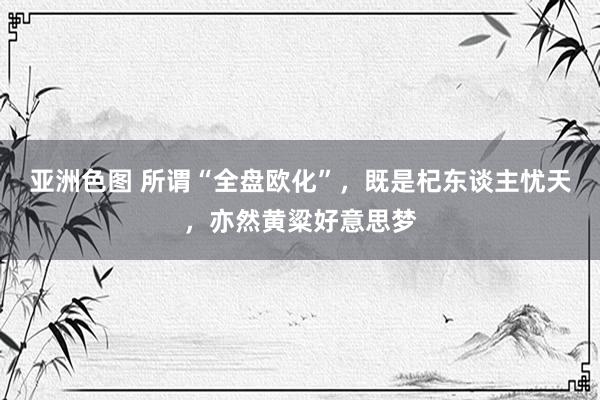 亚洲色图 所谓“全盘欧化”，既是杞东谈主忧天，亦然黄粱好意思梦