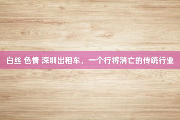 白丝 色情 深圳出租车，一个行将消亡的传统行业