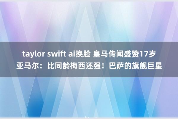 taylor swift ai换脸 皇马传闻盛赞17岁亚马尔：比同龄梅西还强！巴萨的旗舰巨星