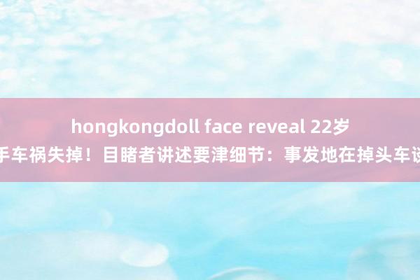 hongkongdoll face reveal 22岁女骑手车祸失掉！目睹者讲述要津细节：事发地在掉头车谈中间