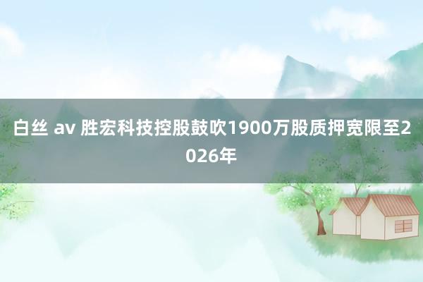 白丝 av 胜宏科技控股鼓吹1900万股质押宽限至2026年