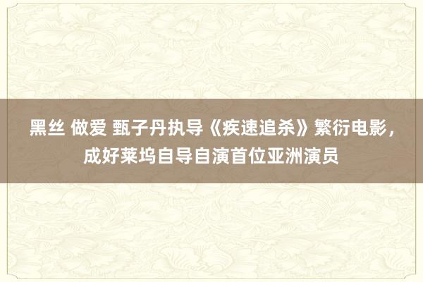 黑丝 做爱 甄子丹执导《疾速追杀》繁衍电影，成好莱坞自导自演首位亚洲演员