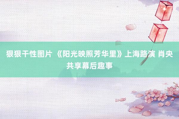 狠狠干性图片 《阳光映照芳华里》上海路演 肖央共享幕后趣事