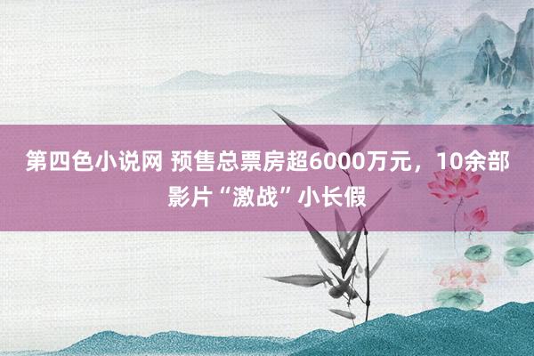 第四色小说网 预售总票房超6000万元，10余部影片“激战”小长假