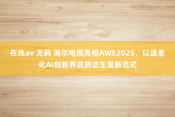 在线av 无码 海尔电视亮相AWE2025，以适老化AI创新界说贤达生涯新范式