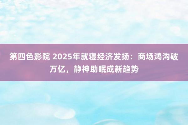 第四色影院 2025年就寝经济发扬：商场鸿沟破万亿，静神助眠成新趋势