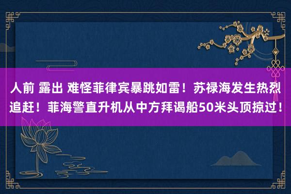 人前 露出 难怪菲律宾暴跳如雷！苏禄海发生热烈追赶！菲海警直升机从中方拜谒船50米头顶掠过！