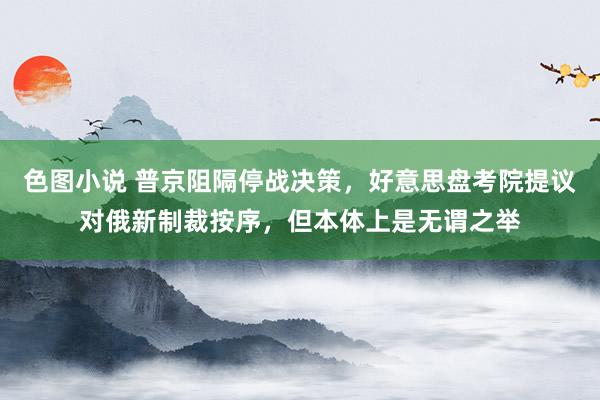 色图小说 普京阻隔停战决策，好意思盘考院提议对俄新制裁按序，但本体上是无谓之举