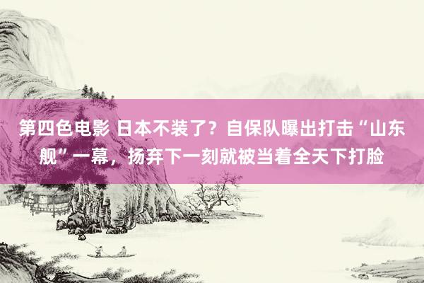 第四色电影 日本不装了？自保队曝出打击“山东舰”一幕，扬弃下一刻就被当着全天下打脸
