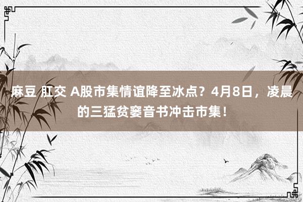 麻豆 肛交 A股市集情谊降至冰点？4月8日，凌晨的三猛贫窭音书冲击市集！
