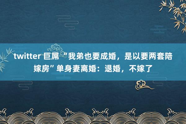 twitter 巨屌 “我弟也要成婚，是以要两套陪嫁房”单身妻离婚：退婚，不嫁了